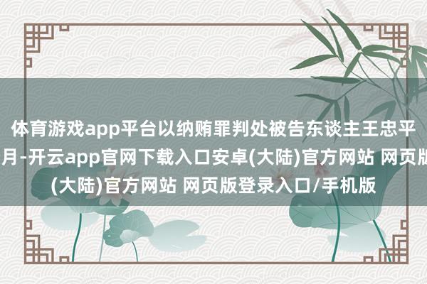 体育游戏app平台以纳贿罪判处被告东谈主王忠平有期徒刑十年六个月-开云app官网下载入口安卓(大陆)官方网站 网页版登录入口/手机版