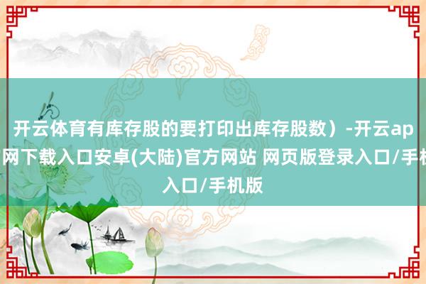 开云体育有库存股的要打印出库存股数）-开云app官网下载入口安卓(大陆)官方网站 网页版登录入口/手机版