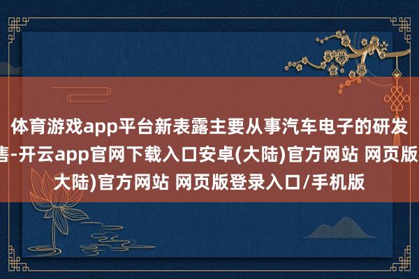 体育游戏app平台新表露主要从事汽车电子的研发遐想、出产及销售-开云app官网下载入口安卓(大陆)官方网站 网页版登录入口/手机版