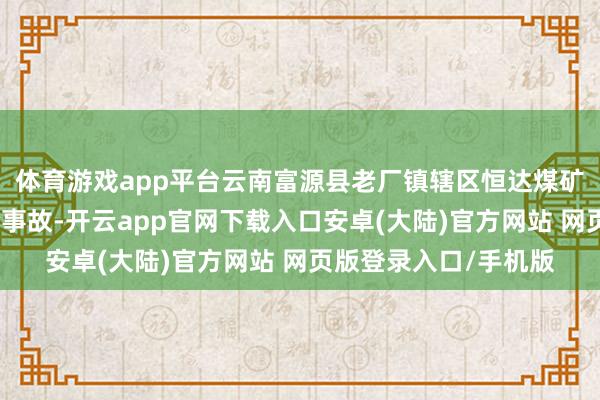 体育游戏app平台云南富源县老厂镇辖区恒达煤矿发生一说念坐蓐安全事故-开云app官网下载入口安卓(大陆)官方网站 网页版登录入口/手机版