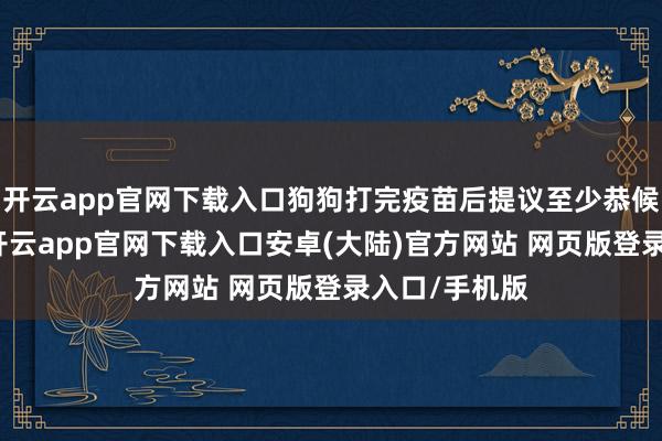 开云app官网下载入口狗狗打完疫苗后提议至少恭候3天再耽溺-开云app官网下载入口安卓(大陆)官方网站 网页版登录入口/手机版