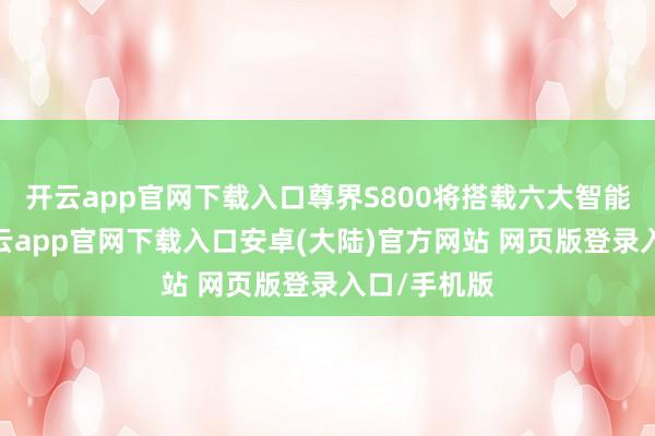 开云app官网下载入口尊界S800将搭载六大智能化技能-开云app官网下载入口安卓(大陆)官方网站 网页版登录入口/手机版